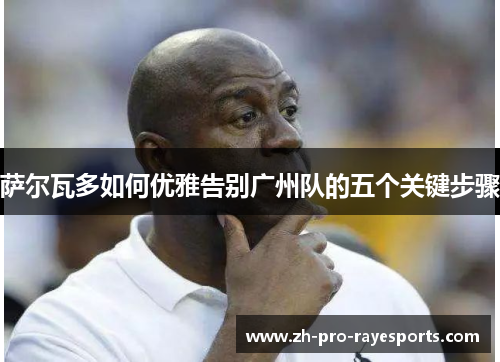 萨尔瓦多如何优雅告别广州队的五个关键步骤 萨尔瓦多如何优雅告别广州队的五个关键步骤