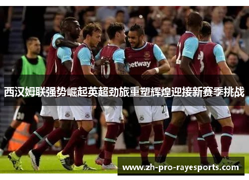 西汉姆联强势崛起英超劲旅重塑辉煌迎接新赛季挑战 西汉姆联强势崛起英超劲旅重塑辉煌迎接新赛季挑战