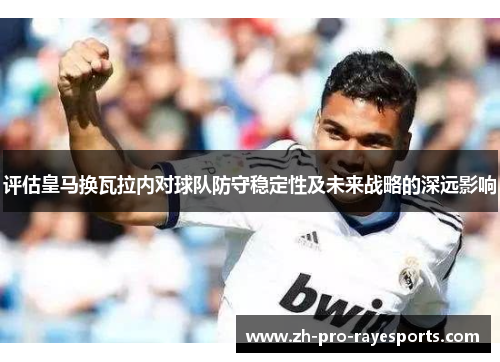 评估皇马换瓦拉内对球队防守稳定性及未来战略的深远影响