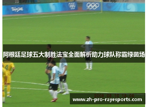 阿根廷足球五大制胜法宝全面解析助力球队称霸绿茵场 阿根廷足球五大制胜法宝全面解析助力球队称霸绿茵场