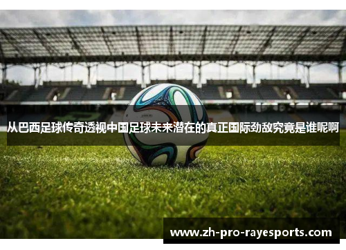 从巴西足球传奇透视中国足球未来潜在的真正国际劲敌究竟是谁呢啊