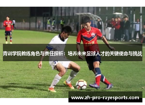 青训学院教练角色与责任探析:培养未来足球人才的关键使命与挑战 青训学院教练角色与责任探析:培养未来足球人才的关键使命与挑战