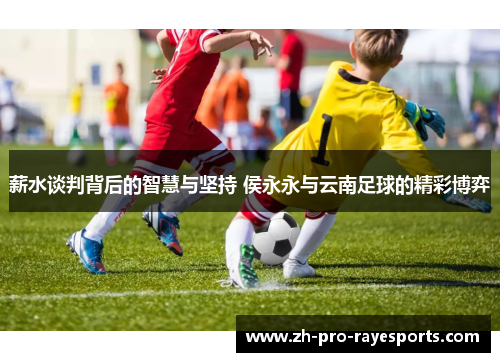 薪水谈判背后的智慧与坚持 侯永永与云南足球的精彩博弈 薪水谈判背后的智慧与坚持 侯永永与云南足球的精彩博弈